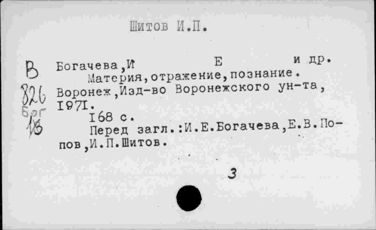 ﻿Шитов И.П.
ь
Б.о г
16
Богачева,И	Е	и др.
Материя,отражение,познание.
Воронеж,Изд-во Воронежского ун-та, 1971.
168 с.
Перед загл.:И.Е.Богачева,Е.В.По пов,И.П.Шитов.
3